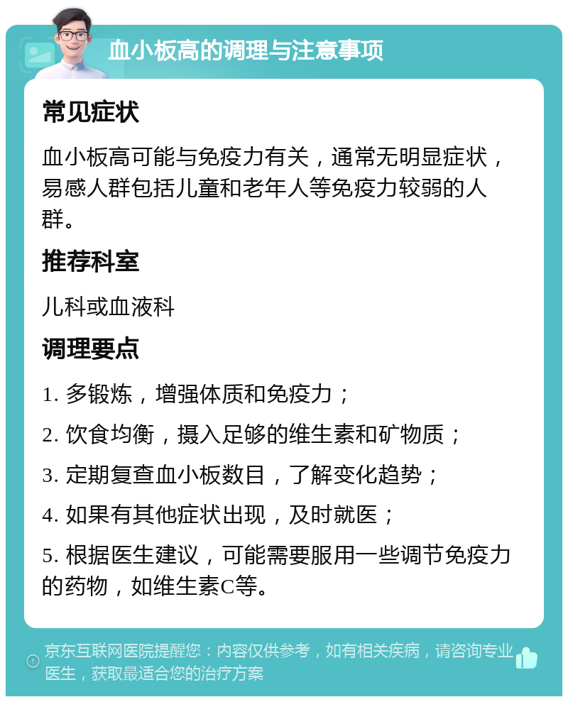 血小板高的调理与注意事项 常见症状 血小板高可能与免疫力有关，通常无明显症状，易感人群包括儿童和老年人等免疫力较弱的人群。 推荐科室 儿科或血液科 调理要点 1. 多锻炼，增强体质和免疫力； 2. 饮食均衡，摄入足够的维生素和矿物质； 3. 定期复查血小板数目，了解变化趋势； 4. 如果有其他症状出现，及时就医； 5. 根据医生建议，可能需要服用一些调节免疫力的药物，如维生素C等。