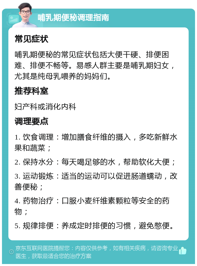 哺乳期便秘调理指南 常见症状 哺乳期便秘的常见症状包括大便干硬、排便困难、排便不畅等。易感人群主要是哺乳期妇女，尤其是纯母乳喂养的妈妈们。 推荐科室 妇产科或消化内科 调理要点 1. 饮食调理：增加膳食纤维的摄入，多吃新鲜水果和蔬菜； 2. 保持水分：每天喝足够的水，帮助软化大便； 3. 运动锻炼：适当的运动可以促进肠道蠕动，改善便秘； 4. 药物治疗：口服小麦纤维素颗粒等安全的药物； 5. 规律排便：养成定时排便的习惯，避免憋便。