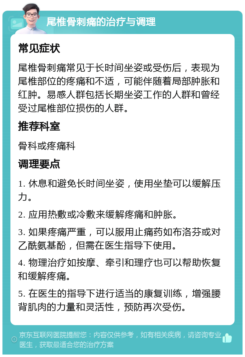 尾椎骨刺痛的治疗与调理 常见症状 尾椎骨刺痛常见于长时间坐姿或受伤后，表现为尾椎部位的疼痛和不适，可能伴随着局部肿胀和红肿。易感人群包括长期坐姿工作的人群和曾经受过尾椎部位损伤的人群。 推荐科室 骨科或疼痛科 调理要点 1. 休息和避免长时间坐姿，使用坐垫可以缓解压力。 2. 应用热敷或冷敷来缓解疼痛和肿胀。 3. 如果疼痛严重，可以服用止痛药如布洛芬或对乙酰氨基酚，但需在医生指导下使用。 4. 物理治疗如按摩、牵引和理疗也可以帮助恢复和缓解疼痛。 5. 在医生的指导下进行适当的康复训练，增强腰背肌肉的力量和灵活性，预防再次受伤。