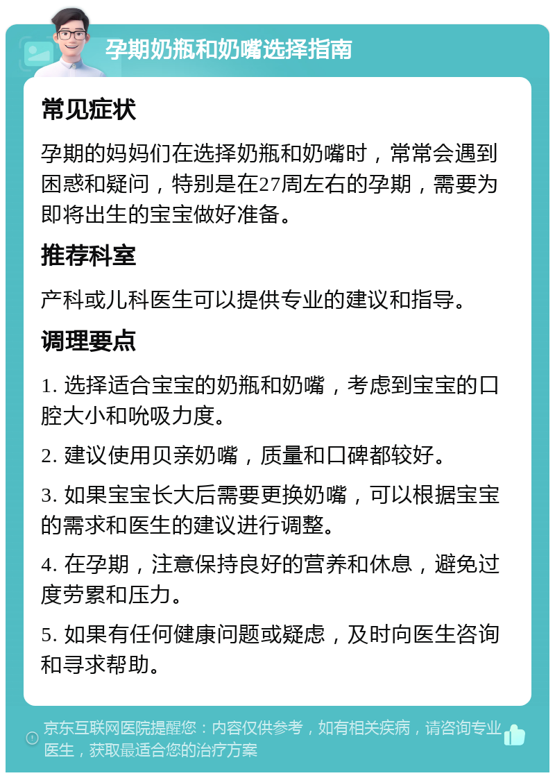 孕期奶瓶和奶嘴选择指南 常见症状 孕期的妈妈们在选择奶瓶和奶嘴时，常常会遇到困惑和疑问，特别是在27周左右的孕期，需要为即将出生的宝宝做好准备。 推荐科室 产科或儿科医生可以提供专业的建议和指导。 调理要点 1. 选择适合宝宝的奶瓶和奶嘴，考虑到宝宝的口腔大小和吮吸力度。 2. 建议使用贝亲奶嘴，质量和口碑都较好。 3. 如果宝宝长大后需要更换奶嘴，可以根据宝宝的需求和医生的建议进行调整。 4. 在孕期，注意保持良好的营养和休息，避免过度劳累和压力。 5. 如果有任何健康问题或疑虑，及时向医生咨询和寻求帮助。