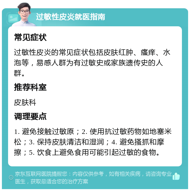 过敏性皮炎就医指南 常见症状 过敏性皮炎的常见症状包括皮肤红肿、瘙痒、水泡等，易感人群为有过敏史或家族遗传史的人群。 推荐科室 皮肤科 调理要点 1. 避免接触过敏原；2. 使用抗过敏药物如地塞米松；3. 保持皮肤清洁和湿润；4. 避免搔抓和摩擦；5. 饮食上避免食用可能引起过敏的食物。