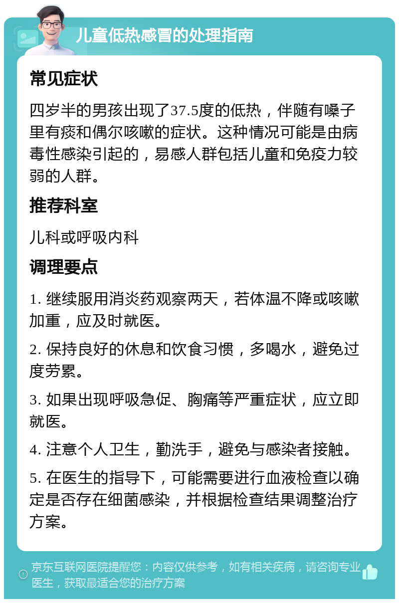 儿童低热感冒的处理指南 常见症状 四岁半的男孩出现了37.5度的低热，伴随有嗓子里有痰和偶尔咳嗽的症状。这种情况可能是由病毒性感染引起的，易感人群包括儿童和免疫力较弱的人群。 推荐科室 儿科或呼吸内科 调理要点 1. 继续服用消炎药观察两天，若体温不降或咳嗽加重，应及时就医。 2. 保持良好的休息和饮食习惯，多喝水，避免过度劳累。 3. 如果出现呼吸急促、胸痛等严重症状，应立即就医。 4. 注意个人卫生，勤洗手，避免与感染者接触。 5. 在医生的指导下，可能需要进行血液检查以确定是否存在细菌感染，并根据检查结果调整治疗方案。