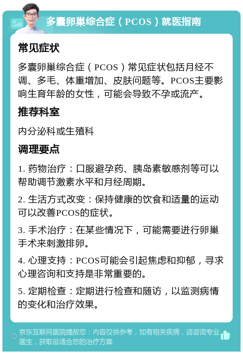 多囊卵巢综合症（PCOS）就医指南 常见症状 多囊卵巢综合症（PCOS）常见症状包括月经不调、多毛、体重增加、皮肤问题等。PCOS主要影响生育年龄的女性，可能会导致不孕或流产。 推荐科室 内分泌科或生殖科 调理要点 1. 药物治疗：口服避孕药、胰岛素敏感剂等可以帮助调节激素水平和月经周期。 2. 生活方式改变：保持健康的饮食和适量的运动可以改善PCOS的症状。 3. 手术治疗：在某些情况下，可能需要进行卵巢手术来刺激排卵。 4. 心理支持：PCOS可能会引起焦虑和抑郁，寻求心理咨询和支持是非常重要的。 5. 定期检查：定期进行检查和随访，以监测病情的变化和治疗效果。