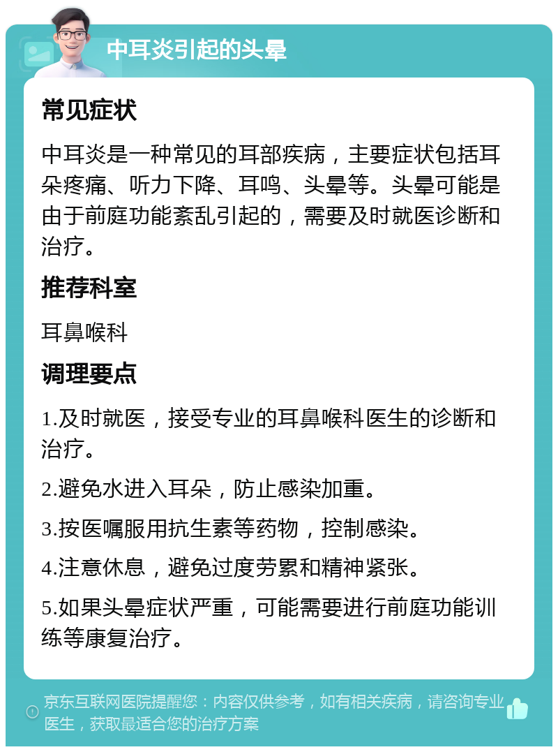 中耳炎引起的头晕 常见症状 中耳炎是一种常见的耳部疾病，主要症状包括耳朵疼痛、听力下降、耳鸣、头晕等。头晕可能是由于前庭功能紊乱引起的，需要及时就医诊断和治疗。 推荐科室 耳鼻喉科 调理要点 1.及时就医，接受专业的耳鼻喉科医生的诊断和治疗。 2.避免水进入耳朵，防止感染加重。 3.按医嘱服用抗生素等药物，控制感染。 4.注意休息，避免过度劳累和精神紧张。 5.如果头晕症状严重，可能需要进行前庭功能训练等康复治疗。