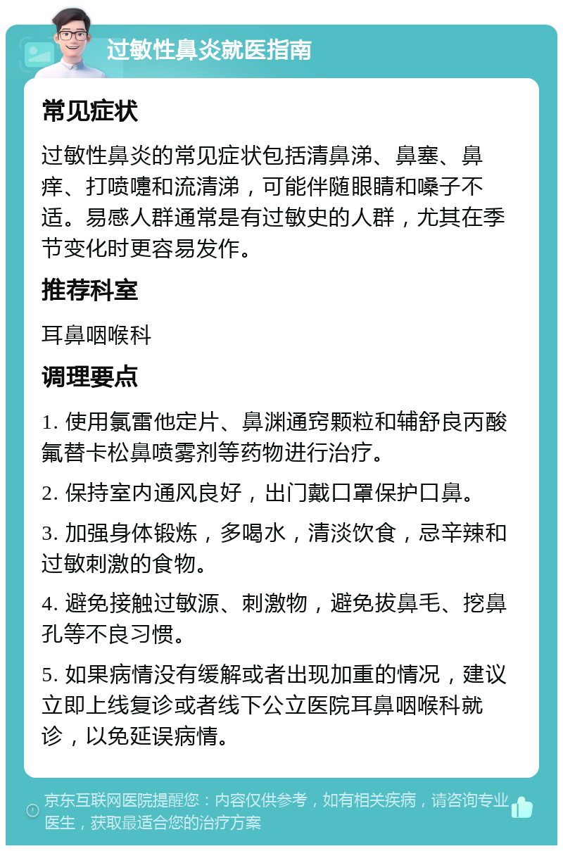 过敏性鼻炎就医指南 常见症状 过敏性鼻炎的常见症状包括清鼻涕、鼻塞、鼻痒、打喷嚏和流清涕，可能伴随眼睛和嗓子不适。易感人群通常是有过敏史的人群，尤其在季节变化时更容易发作。 推荐科室 耳鼻咽喉科 调理要点 1. 使用氯雷他定片、鼻渊通窍颗粒和辅舒良丙酸氟替卡松鼻喷雾剂等药物进行治疗。 2. 保持室内通风良好，出门戴口罩保护口鼻。 3. 加强身体锻炼，多喝水，清淡饮食，忌辛辣和过敏刺激的食物。 4. 避免接触过敏源、刺激物，避免拔鼻毛、挖鼻孔等不良习惯。 5. 如果病情没有缓解或者出现加重的情况，建议立即上线复诊或者线下公立医院耳鼻咽喉科就诊，以免延误病情。