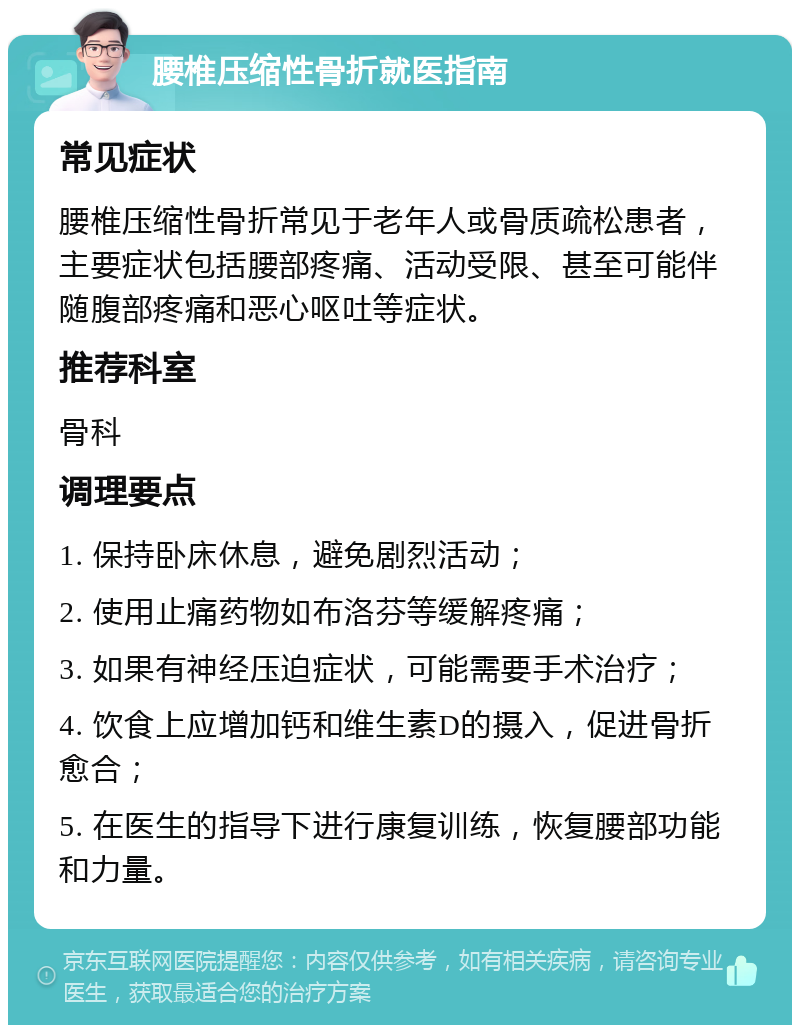 腰椎压缩性骨折就医指南 常见症状 腰椎压缩性骨折常见于老年人或骨质疏松患者，主要症状包括腰部疼痛、活动受限、甚至可能伴随腹部疼痛和恶心呕吐等症状。 推荐科室 骨科 调理要点 1. 保持卧床休息，避免剧烈活动； 2. 使用止痛药物如布洛芬等缓解疼痛； 3. 如果有神经压迫症状，可能需要手术治疗； 4. 饮食上应增加钙和维生素D的摄入，促进骨折愈合； 5. 在医生的指导下进行康复训练，恢复腰部功能和力量。