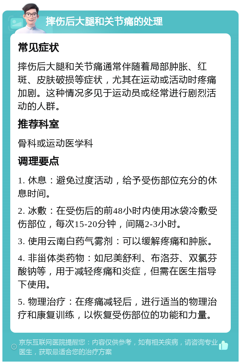 摔伤后大腿和关节痛的处理 常见症状 摔伤后大腿和关节痛通常伴随着局部肿胀、红斑、皮肤破损等症状，尤其在运动或活动时疼痛加剧。这种情况多见于运动员或经常进行剧烈活动的人群。 推荐科室 骨科或运动医学科 调理要点 1. 休息：避免过度活动，给予受伤部位充分的休息时间。 2. 冰敷：在受伤后的前48小时内使用冰袋冷敷受伤部位，每次15-20分钟，间隔2-3小时。 3. 使用云南白药气雾剂：可以缓解疼痛和肿胀。 4. 非甾体类药物：如尼美舒利、布洛芬、双氯芬酸钠等，用于减轻疼痛和炎症，但需在医生指导下使用。 5. 物理治疗：在疼痛减轻后，进行适当的物理治疗和康复训练，以恢复受伤部位的功能和力量。