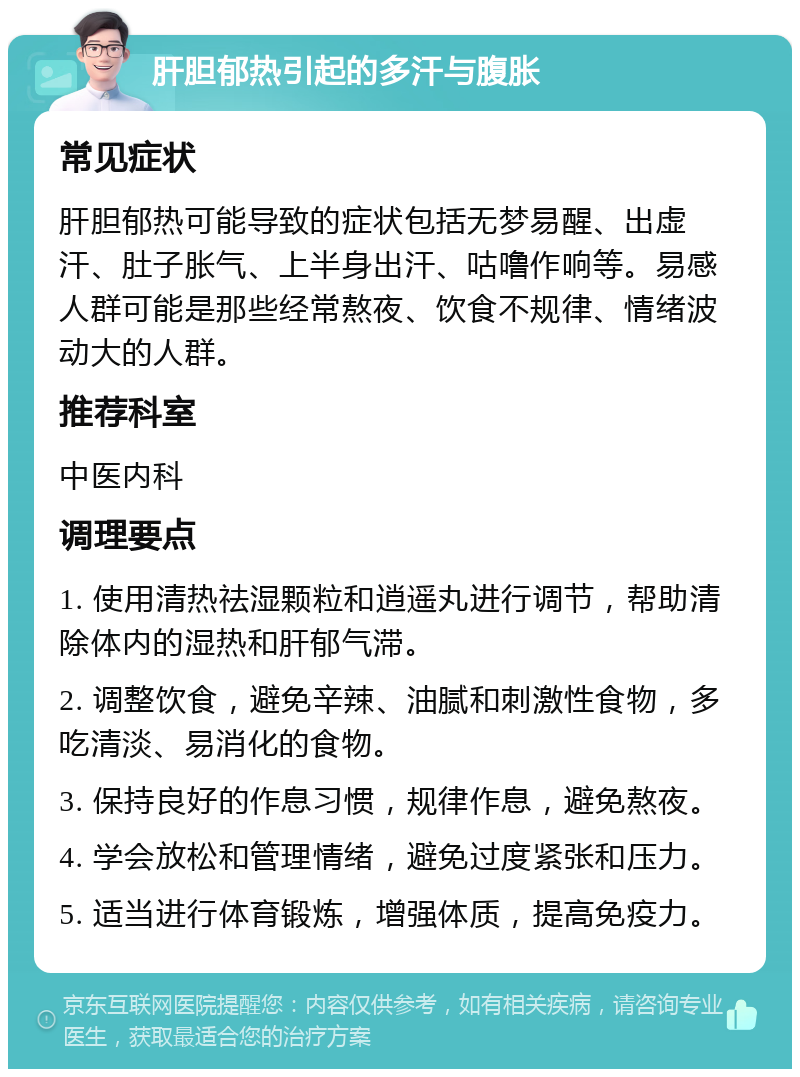 肝胆郁热引起的多汗与腹胀 常见症状 肝胆郁热可能导致的症状包括无梦易醒、出虚汗、肚子胀气、上半身出汗、咕噜作响等。易感人群可能是那些经常熬夜、饮食不规律、情绪波动大的人群。 推荐科室 中医内科 调理要点 1. 使用清热祛湿颗粒和逍遥丸进行调节，帮助清除体内的湿热和肝郁气滞。 2. 调整饮食，避免辛辣、油腻和刺激性食物，多吃清淡、易消化的食物。 3. 保持良好的作息习惯，规律作息，避免熬夜。 4. 学会放松和管理情绪，避免过度紧张和压力。 5. 适当进行体育锻炼，增强体质，提高免疫力。