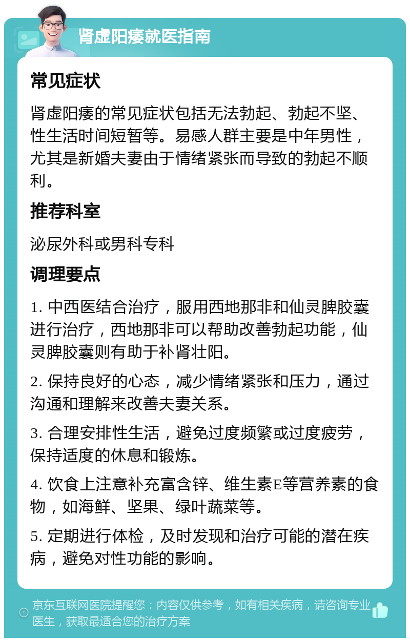 肾虚阳痿就医指南 常见症状 肾虚阳痿的常见症状包括无法勃起、勃起不坚、性生活时间短暂等。易感人群主要是中年男性，尤其是新婚夫妻由于情绪紧张而导致的勃起不顺利。 推荐科室 泌尿外科或男科专科 调理要点 1. 中西医结合治疗，服用西地那非和仙灵脾胶囊进行治疗，西地那非可以帮助改善勃起功能，仙灵脾胶囊则有助于补肾壮阳。 2. 保持良好的心态，减少情绪紧张和压力，通过沟通和理解来改善夫妻关系。 3. 合理安排性生活，避免过度频繁或过度疲劳，保持适度的休息和锻炼。 4. 饮食上注意补充富含锌、维生素E等营养素的食物，如海鲜、坚果、绿叶蔬菜等。 5. 定期进行体检，及时发现和治疗可能的潜在疾病，避免对性功能的影响。