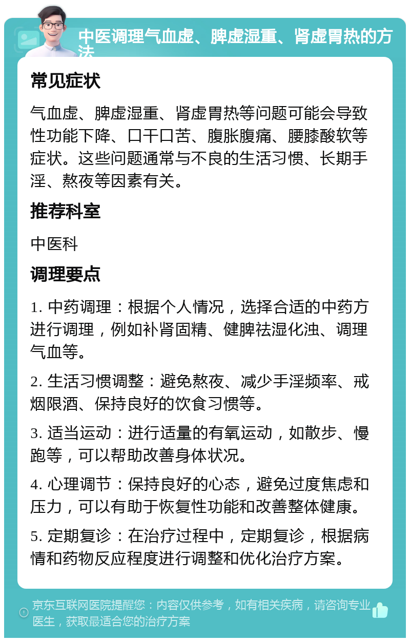 中医调理气血虚、脾虚湿重、肾虚胃热的方法 常见症状 气血虚、脾虚湿重、肾虚胃热等问题可能会导致性功能下降、口干口苦、腹胀腹痛、腰膝酸软等症状。这些问题通常与不良的生活习惯、长期手淫、熬夜等因素有关。 推荐科室 中医科 调理要点 1. 中药调理：根据个人情况，选择合适的中药方进行调理，例如补肾固精、健脾祛湿化浊、调理气血等。 2. 生活习惯调整：避免熬夜、减少手淫频率、戒烟限酒、保持良好的饮食习惯等。 3. 适当运动：进行适量的有氧运动，如散步、慢跑等，可以帮助改善身体状况。 4. 心理调节：保持良好的心态，避免过度焦虑和压力，可以有助于恢复性功能和改善整体健康。 5. 定期复诊：在治疗过程中，定期复诊，根据病情和药物反应程度进行调整和优化治疗方案。