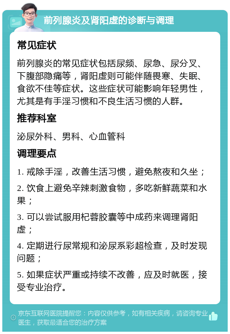 前列腺炎及肾阳虚的诊断与调理 常见症状 前列腺炎的常见症状包括尿频、尿急、尿分叉、下腹部隐痛等，肾阳虚则可能伴随畏寒、失眠、食欲不佳等症状。这些症状可能影响年轻男性，尤其是有手淫习惯和不良生活习惯的人群。 推荐科室 泌尿外科、男科、心血管科 调理要点 1. 戒除手淫，改善生活习惯，避免熬夜和久坐； 2. 饮食上避免辛辣刺激食物，多吃新鲜蔬菜和水果； 3. 可以尝试服用杞蓉胶囊等中成药来调理肾阳虚； 4. 定期进行尿常规和泌尿系彩超检查，及时发现问题； 5. 如果症状严重或持续不改善，应及时就医，接受专业治疗。