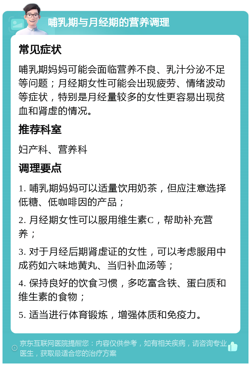 哺乳期与月经期的营养调理 常见症状 哺乳期妈妈可能会面临营养不良、乳汁分泌不足等问题；月经期女性可能会出现疲劳、情绪波动等症状，特别是月经量较多的女性更容易出现贫血和肾虚的情况。 推荐科室 妇产科、营养科 调理要点 1. 哺乳期妈妈可以适量饮用奶茶，但应注意选择低糖、低咖啡因的产品； 2. 月经期女性可以服用维生素C，帮助补充营养； 3. 对于月经后期肾虚证的女性，可以考虑服用中成药如六味地黄丸、当归补血汤等； 4. 保持良好的饮食习惯，多吃富含铁、蛋白质和维生素的食物； 5. 适当进行体育锻炼，增强体质和免疫力。