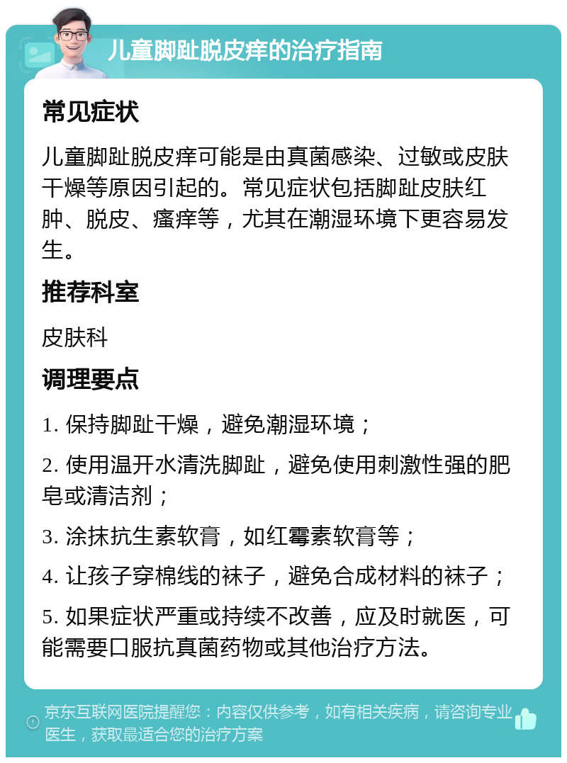 儿童脚趾脱皮痒的治疗指南 常见症状 儿童脚趾脱皮痒可能是由真菌感染、过敏或皮肤干燥等原因引起的。常见症状包括脚趾皮肤红肿、脱皮、瘙痒等，尤其在潮湿环境下更容易发生。 推荐科室 皮肤科 调理要点 1. 保持脚趾干燥，避免潮湿环境； 2. 使用温开水清洗脚趾，避免使用刺激性强的肥皂或清洁剂； 3. 涂抹抗生素软膏，如红霉素软膏等； 4. 让孩子穿棉线的袜子，避免合成材料的袜子； 5. 如果症状严重或持续不改善，应及时就医，可能需要口服抗真菌药物或其他治疗方法。