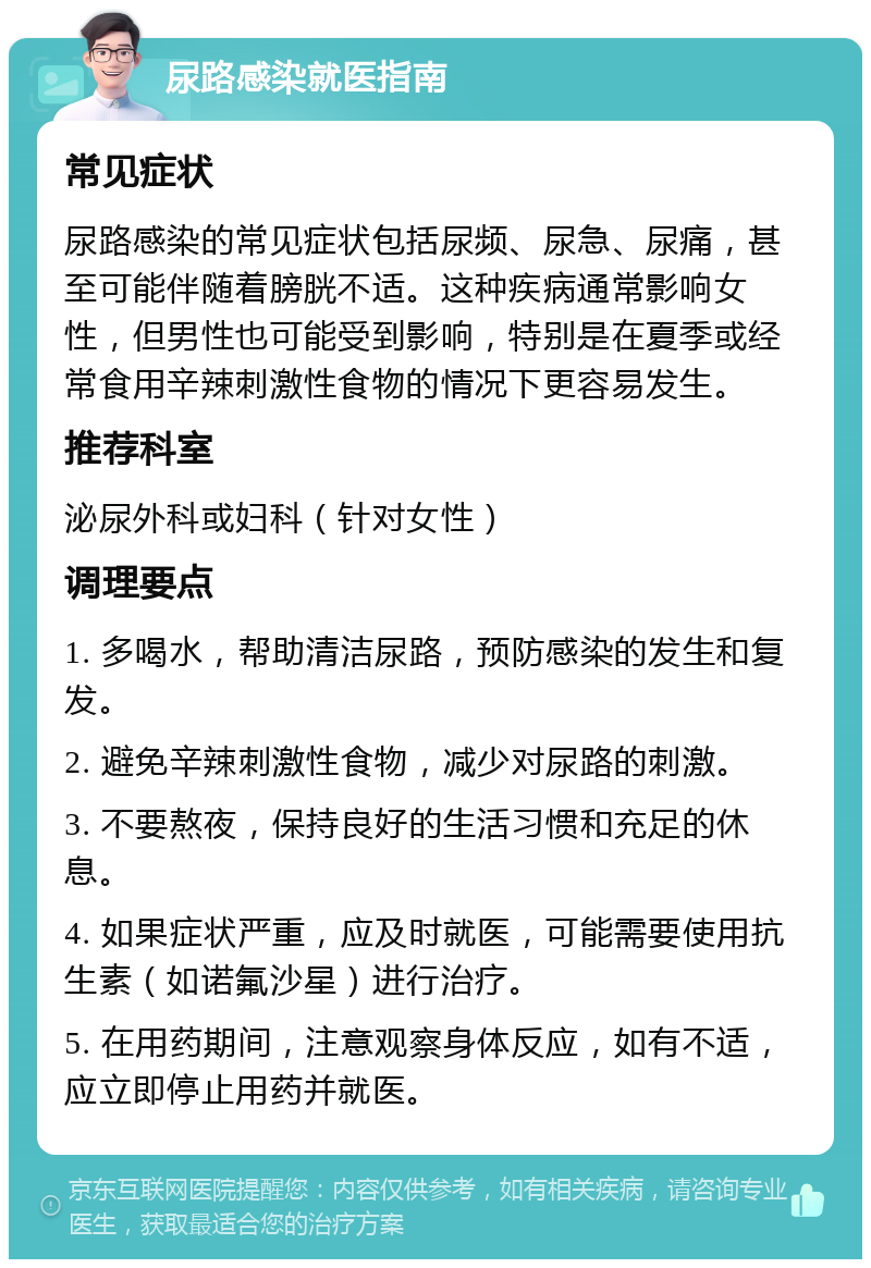 尿路感染就医指南 常见症状 尿路感染的常见症状包括尿频、尿急、尿痛，甚至可能伴随着膀胱不适。这种疾病通常影响女性，但男性也可能受到影响，特别是在夏季或经常食用辛辣刺激性食物的情况下更容易发生。 推荐科室 泌尿外科或妇科（针对女性） 调理要点 1. 多喝水，帮助清洁尿路，预防感染的发生和复发。 2. 避免辛辣刺激性食物，减少对尿路的刺激。 3. 不要熬夜，保持良好的生活习惯和充足的休息。 4. 如果症状严重，应及时就医，可能需要使用抗生素（如诺氟沙星）进行治疗。 5. 在用药期间，注意观察身体反应，如有不适，应立即停止用药并就医。