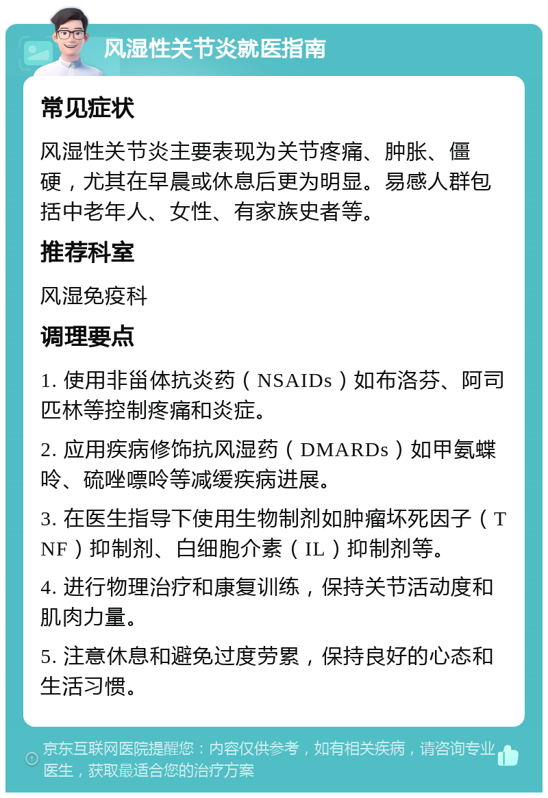 风湿性关节炎就医指南 常见症状 风湿性关节炎主要表现为关节疼痛、肿胀、僵硬，尤其在早晨或休息后更为明显。易感人群包括中老年人、女性、有家族史者等。 推荐科室 风湿免疫科 调理要点 1. 使用非甾体抗炎药（NSAIDs）如布洛芬、阿司匹林等控制疼痛和炎症。 2. 应用疾病修饰抗风湿药（DMARDs）如甲氨蝶呤、硫唑嘌呤等减缓疾病进展。 3. 在医生指导下使用生物制剂如肿瘤坏死因子（TNF）抑制剂、白细胞介素（IL）抑制剂等。 4. 进行物理治疗和康复训练，保持关节活动度和肌肉力量。 5. 注意休息和避免过度劳累，保持良好的心态和生活习惯。