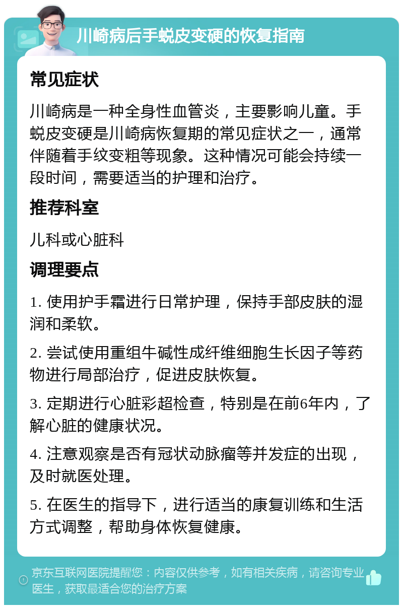 川崎病后手蜕皮变硬的恢复指南 常见症状 川崎病是一种全身性血管炎，主要影响儿童。手蜕皮变硬是川崎病恢复期的常见症状之一，通常伴随着手纹变粗等现象。这种情况可能会持续一段时间，需要适当的护理和治疗。 推荐科室 儿科或心脏科 调理要点 1. 使用护手霜进行日常护理，保持手部皮肤的湿润和柔软。 2. 尝试使用重组牛碱性成纤维细胞生长因子等药物进行局部治疗，促进皮肤恢复。 3. 定期进行心脏彩超检查，特别是在前6年内，了解心脏的健康状况。 4. 注意观察是否有冠状动脉瘤等并发症的出现，及时就医处理。 5. 在医生的指导下，进行适当的康复训练和生活方式调整，帮助身体恢复健康。