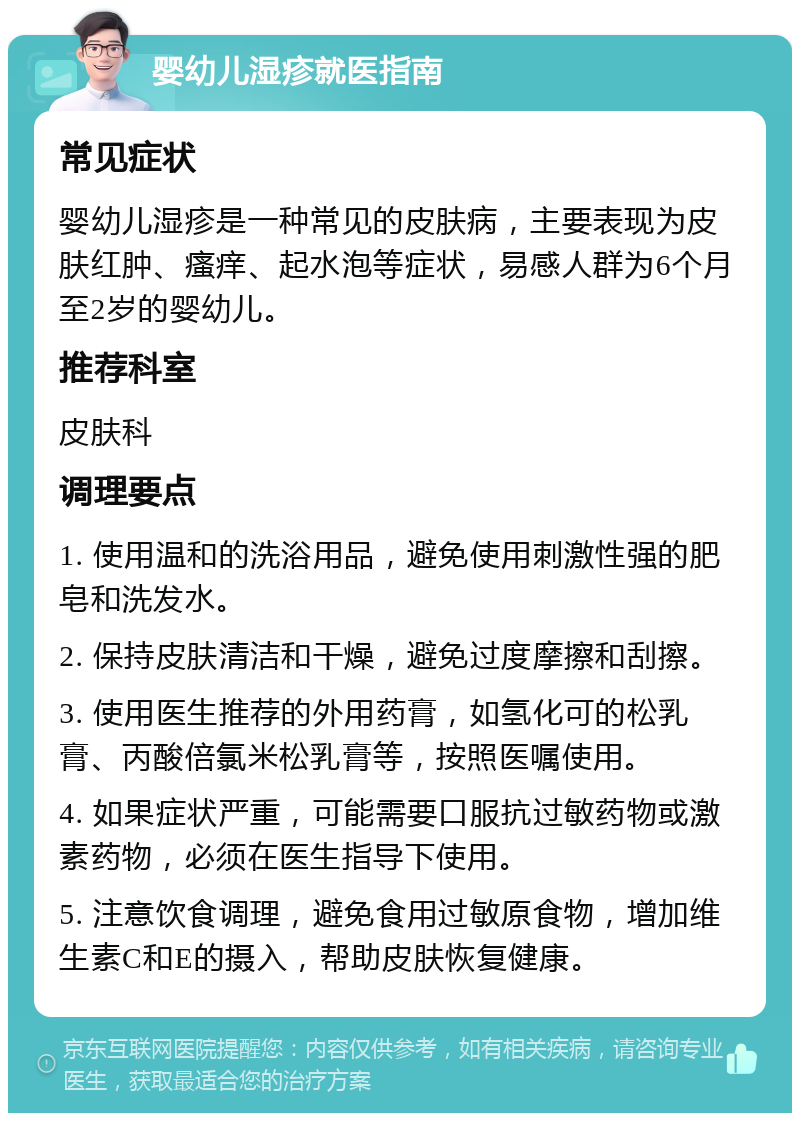 婴幼儿湿疹就医指南 常见症状 婴幼儿湿疹是一种常见的皮肤病，主要表现为皮肤红肿、瘙痒、起水泡等症状，易感人群为6个月至2岁的婴幼儿。 推荐科室 皮肤科 调理要点 1. 使用温和的洗浴用品，避免使用刺激性强的肥皂和洗发水。 2. 保持皮肤清洁和干燥，避免过度摩擦和刮擦。 3. 使用医生推荐的外用药膏，如氢化可的松乳膏、丙酸倍氯米松乳膏等，按照医嘱使用。 4. 如果症状严重，可能需要口服抗过敏药物或激素药物，必须在医生指导下使用。 5. 注意饮食调理，避免食用过敏原食物，增加维生素C和E的摄入，帮助皮肤恢复健康。