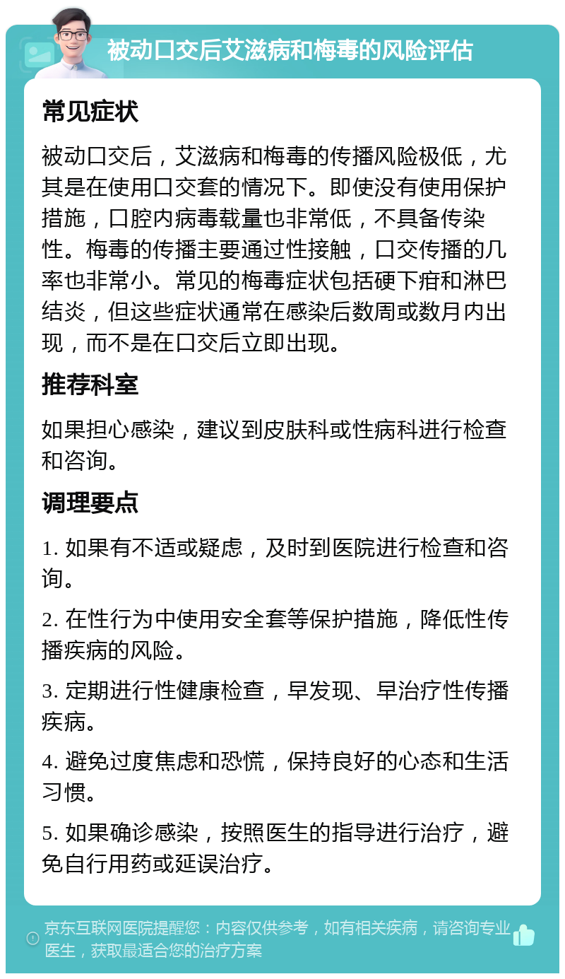 被动口交后艾滋病和梅毒的风险评估 常见症状 被动口交后，艾滋病和梅毒的传播风险极低，尤其是在使用口交套的情况下。即使没有使用保护措施，口腔内病毒载量也非常低，不具备传染性。梅毒的传播主要通过性接触，口交传播的几率也非常小。常见的梅毒症状包括硬下疳和淋巴结炎，但这些症状通常在感染后数周或数月内出现，而不是在口交后立即出现。 推荐科室 如果担心感染，建议到皮肤科或性病科进行检查和咨询。 调理要点 1. 如果有不适或疑虑，及时到医院进行检查和咨询。 2. 在性行为中使用安全套等保护措施，降低性传播疾病的风险。 3. 定期进行性健康检查，早发现、早治疗性传播疾病。 4. 避免过度焦虑和恐慌，保持良好的心态和生活习惯。 5. 如果确诊感染，按照医生的指导进行治疗，避免自行用药或延误治疗。