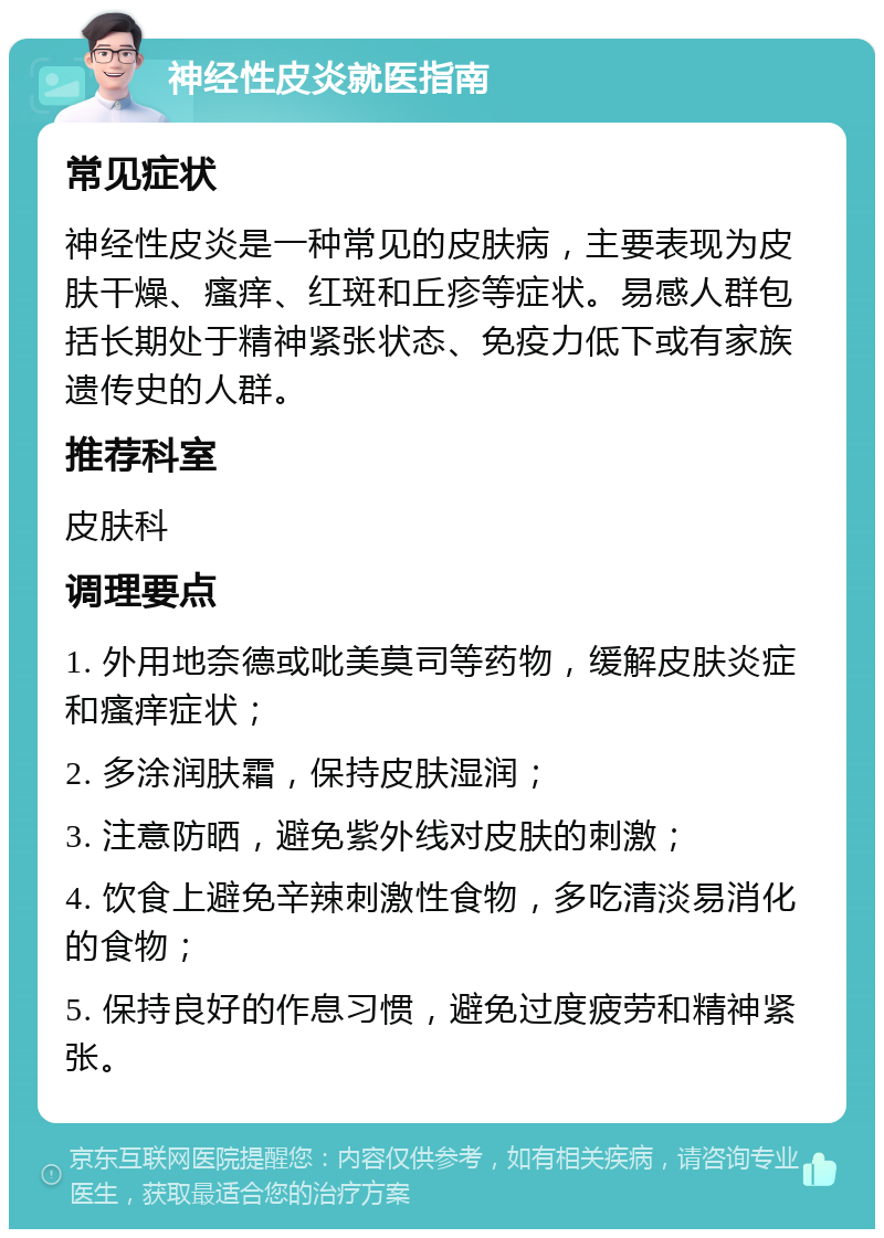 神经性皮炎就医指南 常见症状 神经性皮炎是一种常见的皮肤病，主要表现为皮肤干燥、瘙痒、红斑和丘疹等症状。易感人群包括长期处于精神紧张状态、免疫力低下或有家族遗传史的人群。 推荐科室 皮肤科 调理要点 1. 外用地奈德或吡美莫司等药物，缓解皮肤炎症和瘙痒症状； 2. 多涂润肤霜，保持皮肤湿润； 3. 注意防晒，避免紫外线对皮肤的刺激； 4. 饮食上避免辛辣刺激性食物，多吃清淡易消化的食物； 5. 保持良好的作息习惯，避免过度疲劳和精神紧张。