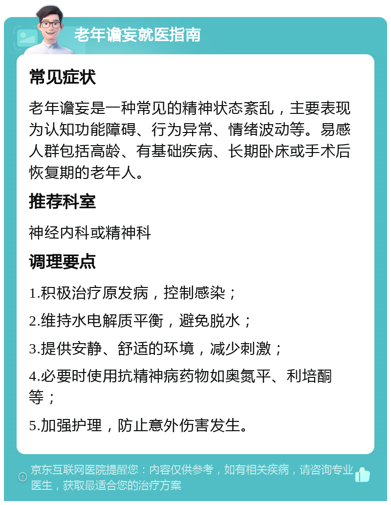 老年谵妄就医指南 常见症状 老年谵妄是一种常见的精神状态紊乱，主要表现为认知功能障碍、行为异常、情绪波动等。易感人群包括高龄、有基础疾病、长期卧床或手术后恢复期的老年人。 推荐科室 神经内科或精神科 调理要点 1.积极治疗原发病，控制感染； 2.维持水电解质平衡，避免脱水； 3.提供安静、舒适的环境，减少刺激； 4.必要时使用抗精神病药物如奥氮平、利培酮等； 5.加强护理，防止意外伤害发生。