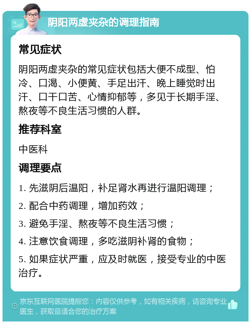 阴阳两虚夹杂的调理指南 常见症状 阴阳两虚夹杂的常见症状包括大便不成型、怕冷、口渴、小便黄、手足出汗、晚上睡觉时出汗、口干口苦、心情抑郁等，多见于长期手淫、熬夜等不良生活习惯的人群。 推荐科室 中医科 调理要点 1. 先滋阴后温阳，补足肾水再进行温阳调理； 2. 配合中药调理，增加药效； 3. 避免手淫、熬夜等不良生活习惯； 4. 注意饮食调理，多吃滋阴补肾的食物； 5. 如果症状严重，应及时就医，接受专业的中医治疗。