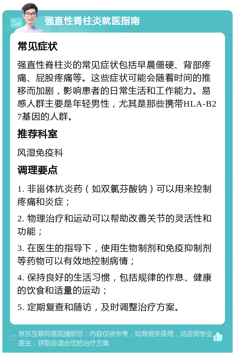 强直性脊柱炎就医指南 常见症状 强直性脊柱炎的常见症状包括早晨僵硬、背部疼痛、屁股疼痛等。这些症状可能会随着时间的推移而加剧，影响患者的日常生活和工作能力。易感人群主要是年轻男性，尤其是那些携带HLA-B27基因的人群。 推荐科室 风湿免疫科 调理要点 1. 非甾体抗炎药（如双氯芬酸钠）可以用来控制疼痛和炎症； 2. 物理治疗和运动可以帮助改善关节的灵活性和功能； 3. 在医生的指导下，使用生物制剂和免疫抑制剂等药物可以有效地控制病情； 4. 保持良好的生活习惯，包括规律的作息、健康的饮食和适量的运动； 5. 定期复查和随访，及时调整治疗方案。