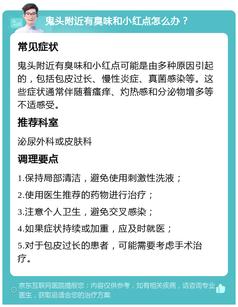 鬼头附近有臭味和小红点怎么办？ 常见症状 鬼头附近有臭味和小红点可能是由多种原因引起的，包括包皮过长、慢性炎症、真菌感染等。这些症状通常伴随着瘙痒、灼热感和分泌物增多等不适感受。 推荐科室 泌尿外科或皮肤科 调理要点 1.保持局部清洁，避免使用刺激性洗液； 2.使用医生推荐的药物进行治疗； 3.注意个人卫生，避免交叉感染； 4.如果症状持续或加重，应及时就医； 5.对于包皮过长的患者，可能需要考虑手术治疗。