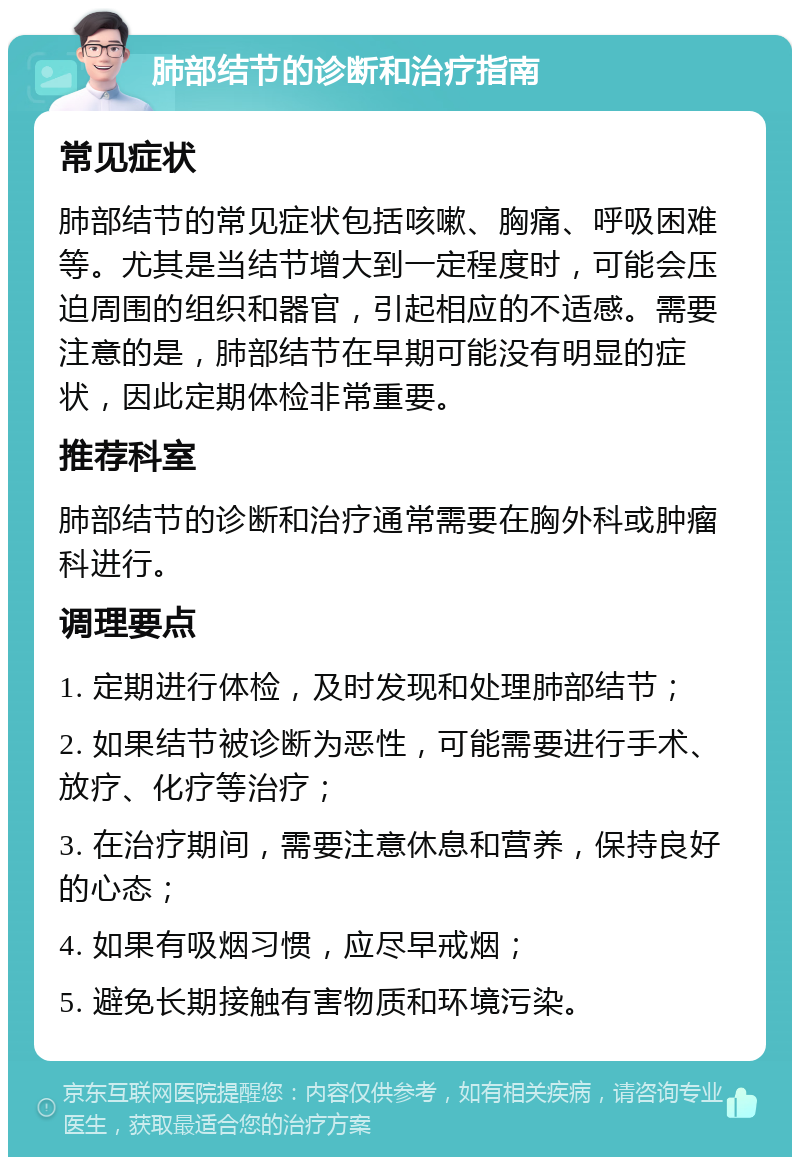 肺部结节的诊断和治疗指南 常见症状 肺部结节的常见症状包括咳嗽、胸痛、呼吸困难等。尤其是当结节增大到一定程度时，可能会压迫周围的组织和器官，引起相应的不适感。需要注意的是，肺部结节在早期可能没有明显的症状，因此定期体检非常重要。 推荐科室 肺部结节的诊断和治疗通常需要在胸外科或肿瘤科进行。 调理要点 1. 定期进行体检，及时发现和处理肺部结节； 2. 如果结节被诊断为恶性，可能需要进行手术、放疗、化疗等治疗； 3. 在治疗期间，需要注意休息和营养，保持良好的心态； 4. 如果有吸烟习惯，应尽早戒烟； 5. 避免长期接触有害物质和环境污染。