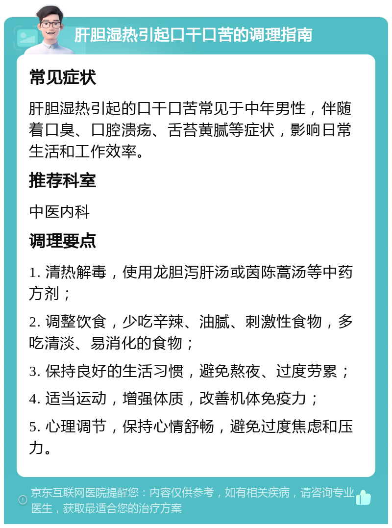 肝胆湿热引起口干口苦的调理指南 常见症状 肝胆湿热引起的口干口苦常见于中年男性，伴随着口臭、口腔溃疡、舌苔黄腻等症状，影响日常生活和工作效率。 推荐科室 中医内科 调理要点 1. 清热解毒，使用龙胆泻肝汤或茵陈蒿汤等中药方剂； 2. 调整饮食，少吃辛辣、油腻、刺激性食物，多吃清淡、易消化的食物； 3. 保持良好的生活习惯，避免熬夜、过度劳累； 4. 适当运动，增强体质，改善机体免疫力； 5. 心理调节，保持心情舒畅，避免过度焦虑和压力。