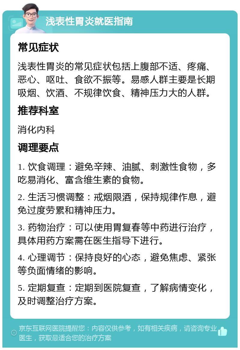 浅表性胃炎就医指南 常见症状 浅表性胃炎的常见症状包括上腹部不适、疼痛、恶心、呕吐、食欲不振等。易感人群主要是长期吸烟、饮酒、不规律饮食、精神压力大的人群。 推荐科室 消化内科 调理要点 1. 饮食调理：避免辛辣、油腻、刺激性食物，多吃易消化、富含维生素的食物。 2. 生活习惯调整：戒烟限酒，保持规律作息，避免过度劳累和精神压力。 3. 药物治疗：可以使用胃复春等中药进行治疗，具体用药方案需在医生指导下进行。 4. 心理调节：保持良好的心态，避免焦虑、紧张等负面情绪的影响。 5. 定期复查：定期到医院复查，了解病情变化，及时调整治疗方案。