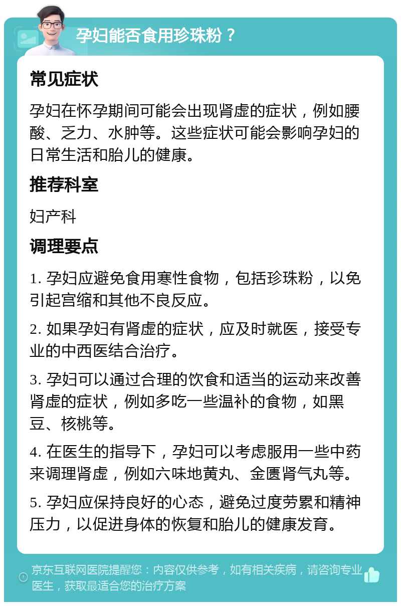 孕妇能否食用珍珠粉？ 常见症状 孕妇在怀孕期间可能会出现肾虚的症状，例如腰酸、乏力、水肿等。这些症状可能会影响孕妇的日常生活和胎儿的健康。 推荐科室 妇产科 调理要点 1. 孕妇应避免食用寒性食物，包括珍珠粉，以免引起宫缩和其他不良反应。 2. 如果孕妇有肾虚的症状，应及时就医，接受专业的中西医结合治疗。 3. 孕妇可以通过合理的饮食和适当的运动来改善肾虚的症状，例如多吃一些温补的食物，如黑豆、核桃等。 4. 在医生的指导下，孕妇可以考虑服用一些中药来调理肾虚，例如六味地黄丸、金匮肾气丸等。 5. 孕妇应保持良好的心态，避免过度劳累和精神压力，以促进身体的恢复和胎儿的健康发育。