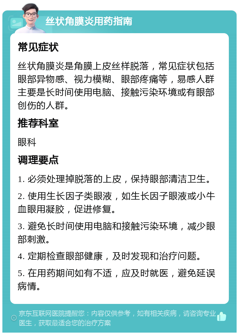 丝状角膜炎用药指南 常见症状 丝状角膜炎是角膜上皮丝样脱落，常见症状包括眼部异物感、视力模糊、眼部疼痛等，易感人群主要是长时间使用电脑、接触污染环境或有眼部创伤的人群。 推荐科室 眼科 调理要点 1. 必须处理掉脱落的上皮，保持眼部清洁卫生。 2. 使用生长因子类眼液，如生长因子眼液或小牛血眼用凝胶，促进修复。 3. 避免长时间使用电脑和接触污染环境，减少眼部刺激。 4. 定期检查眼部健康，及时发现和治疗问题。 5. 在用药期间如有不适，应及时就医，避免延误病情。