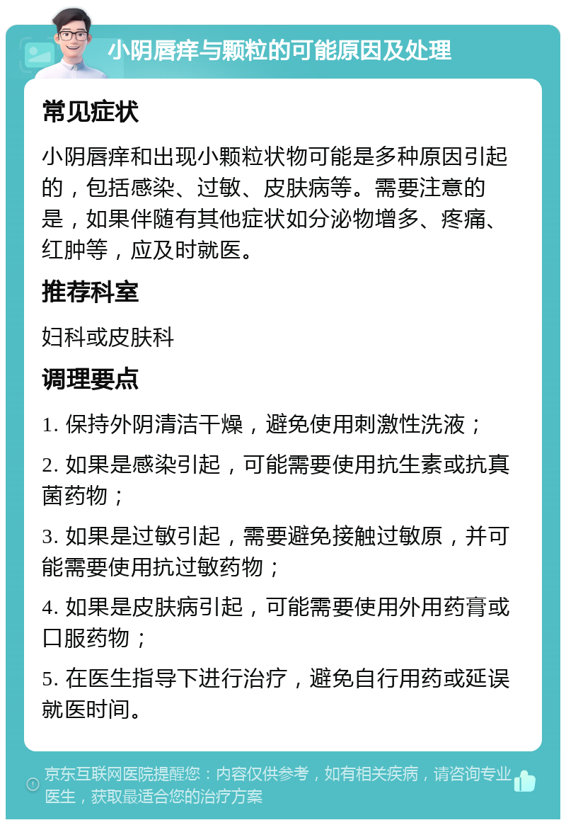 小阴唇痒与颗粒的可能原因及处理 常见症状 小阴唇痒和出现小颗粒状物可能是多种原因引起的，包括感染、过敏、皮肤病等。需要注意的是，如果伴随有其他症状如分泌物增多、疼痛、红肿等，应及时就医。 推荐科室 妇科或皮肤科 调理要点 1. 保持外阴清洁干燥，避免使用刺激性洗液； 2. 如果是感染引起，可能需要使用抗生素或抗真菌药物； 3. 如果是过敏引起，需要避免接触过敏原，并可能需要使用抗过敏药物； 4. 如果是皮肤病引起，可能需要使用外用药膏或口服药物； 5. 在医生指导下进行治疗，避免自行用药或延误就医时间。