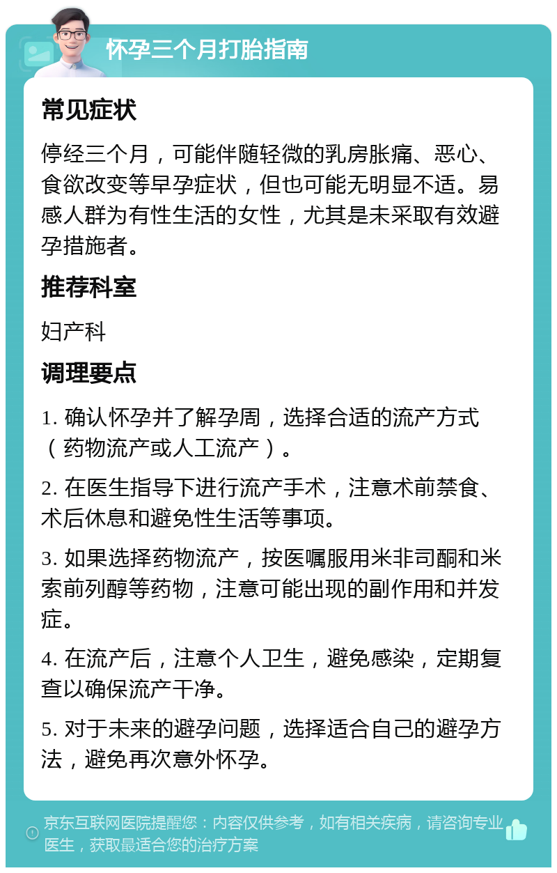 怀孕三个月打胎指南 常见症状 停经三个月，可能伴随轻微的乳房胀痛、恶心、食欲改变等早孕症状，但也可能无明显不适。易感人群为有性生活的女性，尤其是未采取有效避孕措施者。 推荐科室 妇产科 调理要点 1. 确认怀孕并了解孕周，选择合适的流产方式（药物流产或人工流产）。 2. 在医生指导下进行流产手术，注意术前禁食、术后休息和避免性生活等事项。 3. 如果选择药物流产，按医嘱服用米非司酮和米索前列醇等药物，注意可能出现的副作用和并发症。 4. 在流产后，注意个人卫生，避免感染，定期复查以确保流产干净。 5. 对于未来的避孕问题，选择适合自己的避孕方法，避免再次意外怀孕。