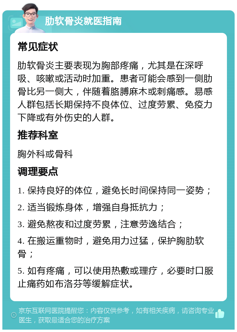 肋软骨炎就医指南 常见症状 肋软骨炎主要表现为胸部疼痛，尤其是在深呼吸、咳嗽或活动时加重。患者可能会感到一侧肋骨比另一侧大，伴随着胳膊麻木或刺痛感。易感人群包括长期保持不良体位、过度劳累、免疫力下降或有外伤史的人群。 推荐科室 胸外科或骨科 调理要点 1. 保持良好的体位，避免长时间保持同一姿势； 2. 适当锻炼身体，增强自身抵抗力； 3. 避免熬夜和过度劳累，注意劳逸结合； 4. 在搬运重物时，避免用力过猛，保护胸肋软骨； 5. 如有疼痛，可以使用热敷或理疗，必要时口服止痛药如布洛芬等缓解症状。