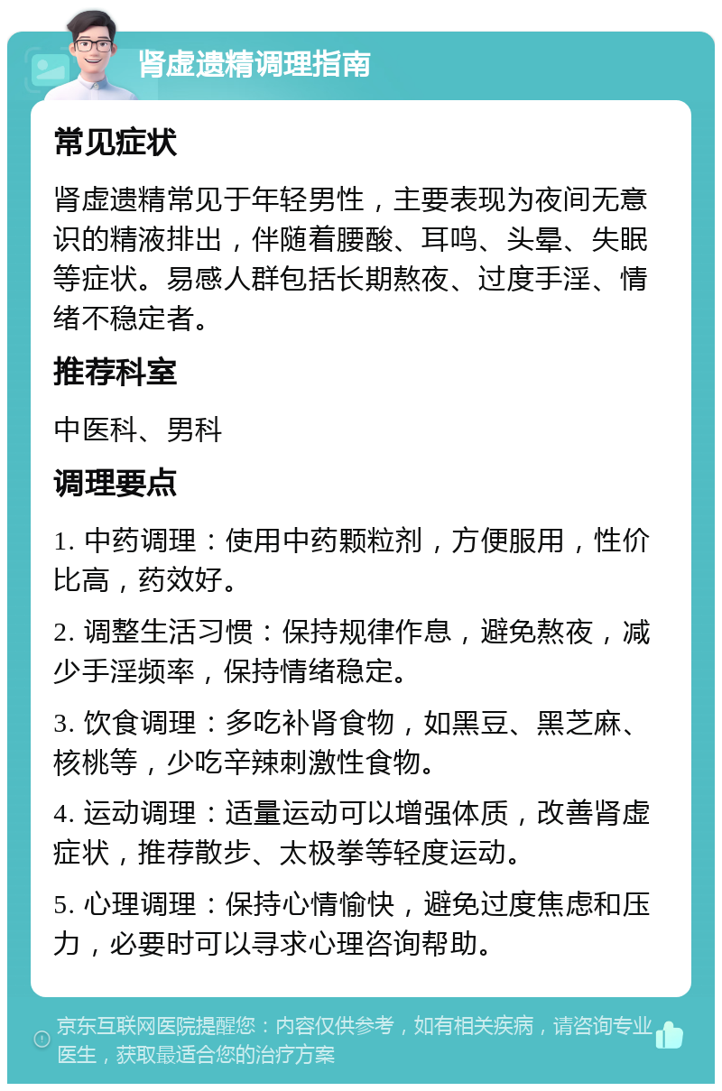 肾虚遗精调理指南 常见症状 肾虚遗精常见于年轻男性，主要表现为夜间无意识的精液排出，伴随着腰酸、耳鸣、头晕、失眠等症状。易感人群包括长期熬夜、过度手淫、情绪不稳定者。 推荐科室 中医科、男科 调理要点 1. 中药调理：使用中药颗粒剂，方便服用，性价比高，药效好。 2. 调整生活习惯：保持规律作息，避免熬夜，减少手淫频率，保持情绪稳定。 3. 饮食调理：多吃补肾食物，如黑豆、黑芝麻、核桃等，少吃辛辣刺激性食物。 4. 运动调理：适量运动可以增强体质，改善肾虚症状，推荐散步、太极拳等轻度运动。 5. 心理调理：保持心情愉快，避免过度焦虑和压力，必要时可以寻求心理咨询帮助。