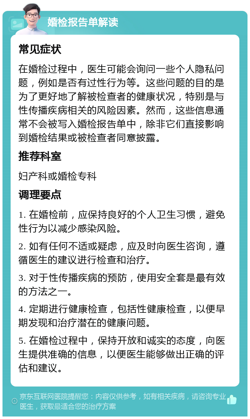 婚检报告单解读 常见症状 在婚检过程中，医生可能会询问一些个人隐私问题，例如是否有过性行为等。这些问题的目的是为了更好地了解被检查者的健康状况，特别是与性传播疾病相关的风险因素。然而，这些信息通常不会被写入婚检报告单中，除非它们直接影响到婚检结果或被检查者同意披露。 推荐科室 妇产科或婚检专科 调理要点 1. 在婚检前，应保持良好的个人卫生习惯，避免性行为以减少感染风险。 2. 如有任何不适或疑虑，应及时向医生咨询，遵循医生的建议进行检查和治疗。 3. 对于性传播疾病的预防，使用安全套是最有效的方法之一。 4. 定期进行健康检查，包括性健康检查，以便早期发现和治疗潜在的健康问题。 5. 在婚检过程中，保持开放和诚实的态度，向医生提供准确的信息，以便医生能够做出正确的评估和建议。