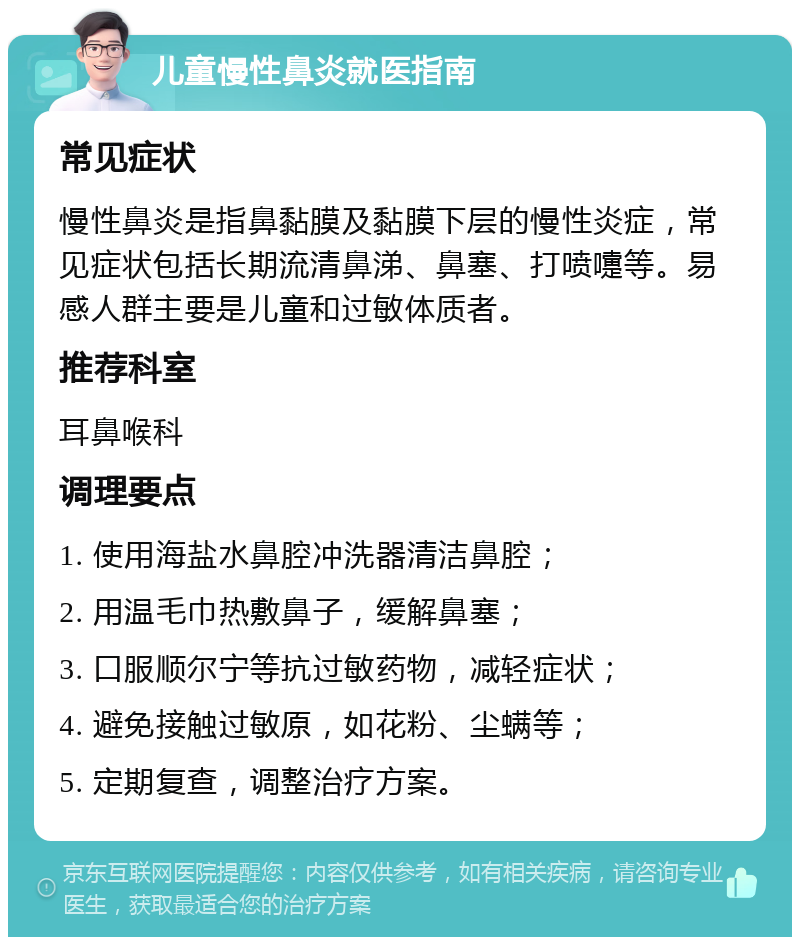 儿童慢性鼻炎就医指南 常见症状 慢性鼻炎是指鼻黏膜及黏膜下层的慢性炎症，常见症状包括长期流清鼻涕、鼻塞、打喷嚏等。易感人群主要是儿童和过敏体质者。 推荐科室 耳鼻喉科 调理要点 1. 使用海盐水鼻腔冲洗器清洁鼻腔； 2. 用温毛巾热敷鼻子，缓解鼻塞； 3. 口服顺尔宁等抗过敏药物，减轻症状； 4. 避免接触过敏原，如花粉、尘螨等； 5. 定期复查，调整治疗方案。