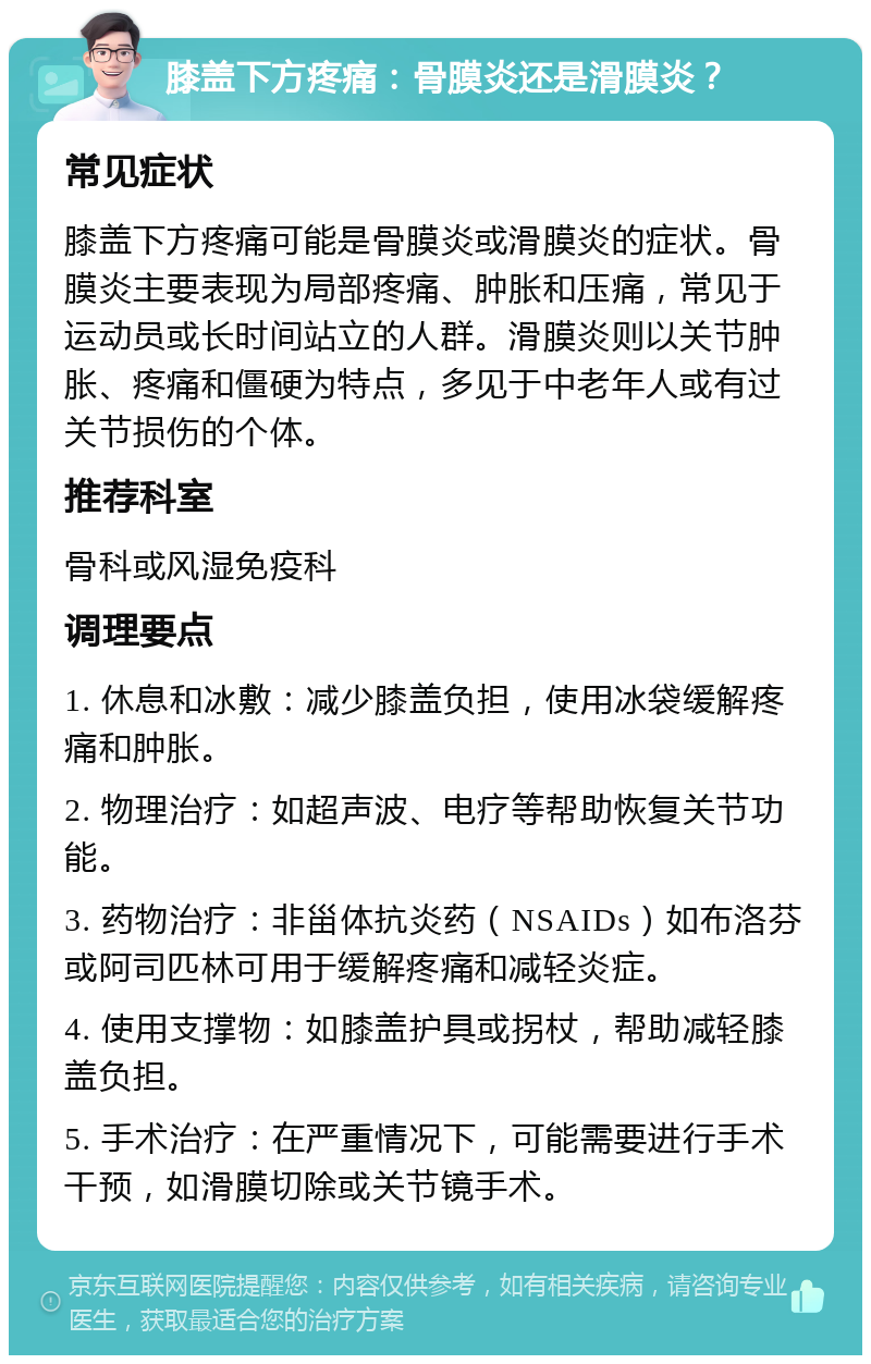 膝盖下方疼痛：骨膜炎还是滑膜炎？ 常见症状 膝盖下方疼痛可能是骨膜炎或滑膜炎的症状。骨膜炎主要表现为局部疼痛、肿胀和压痛，常见于运动员或长时间站立的人群。滑膜炎则以关节肿胀、疼痛和僵硬为特点，多见于中老年人或有过关节损伤的个体。 推荐科室 骨科或风湿免疫科 调理要点 1. 休息和冰敷：减少膝盖负担，使用冰袋缓解疼痛和肿胀。 2. 物理治疗：如超声波、电疗等帮助恢复关节功能。 3. 药物治疗：非甾体抗炎药（NSAIDs）如布洛芬或阿司匹林可用于缓解疼痛和减轻炎症。 4. 使用支撑物：如膝盖护具或拐杖，帮助减轻膝盖负担。 5. 手术治疗：在严重情况下，可能需要进行手术干预，如滑膜切除或关节镜手术。