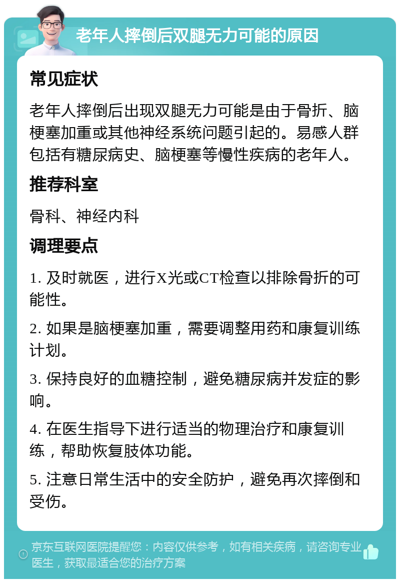 老年人摔倒后双腿无力可能的原因 常见症状 老年人摔倒后出现双腿无力可能是由于骨折、脑梗塞加重或其他神经系统问题引起的。易感人群包括有糖尿病史、脑梗塞等慢性疾病的老年人。 推荐科室 骨科、神经内科 调理要点 1. 及时就医，进行X光或CT检查以排除骨折的可能性。 2. 如果是脑梗塞加重，需要调整用药和康复训练计划。 3. 保持良好的血糖控制，避免糖尿病并发症的影响。 4. 在医生指导下进行适当的物理治疗和康复训练，帮助恢复肢体功能。 5. 注意日常生活中的安全防护，避免再次摔倒和受伤。