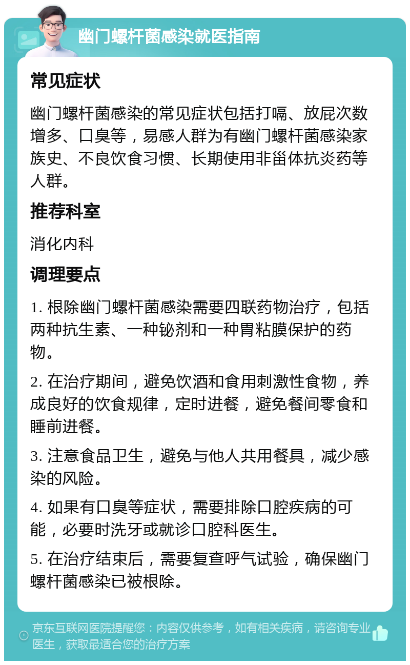 幽门螺杆菌感染就医指南 常见症状 幽门螺杆菌感染的常见症状包括打嗝、放屁次数增多、口臭等，易感人群为有幽门螺杆菌感染家族史、不良饮食习惯、长期使用非甾体抗炎药等人群。 推荐科室 消化内科 调理要点 1. 根除幽门螺杆菌感染需要四联药物治疗，包括两种抗生素、一种铋剂和一种胃粘膜保护的药物。 2. 在治疗期间，避免饮酒和食用刺激性食物，养成良好的饮食规律，定时进餐，避免餐间零食和睡前进餐。 3. 注意食品卫生，避免与他人共用餐具，减少感染的风险。 4. 如果有口臭等症状，需要排除口腔疾病的可能，必要时洗牙或就诊口腔科医生。 5. 在治疗结束后，需要复查呼气试验，确保幽门螺杆菌感染已被根除。