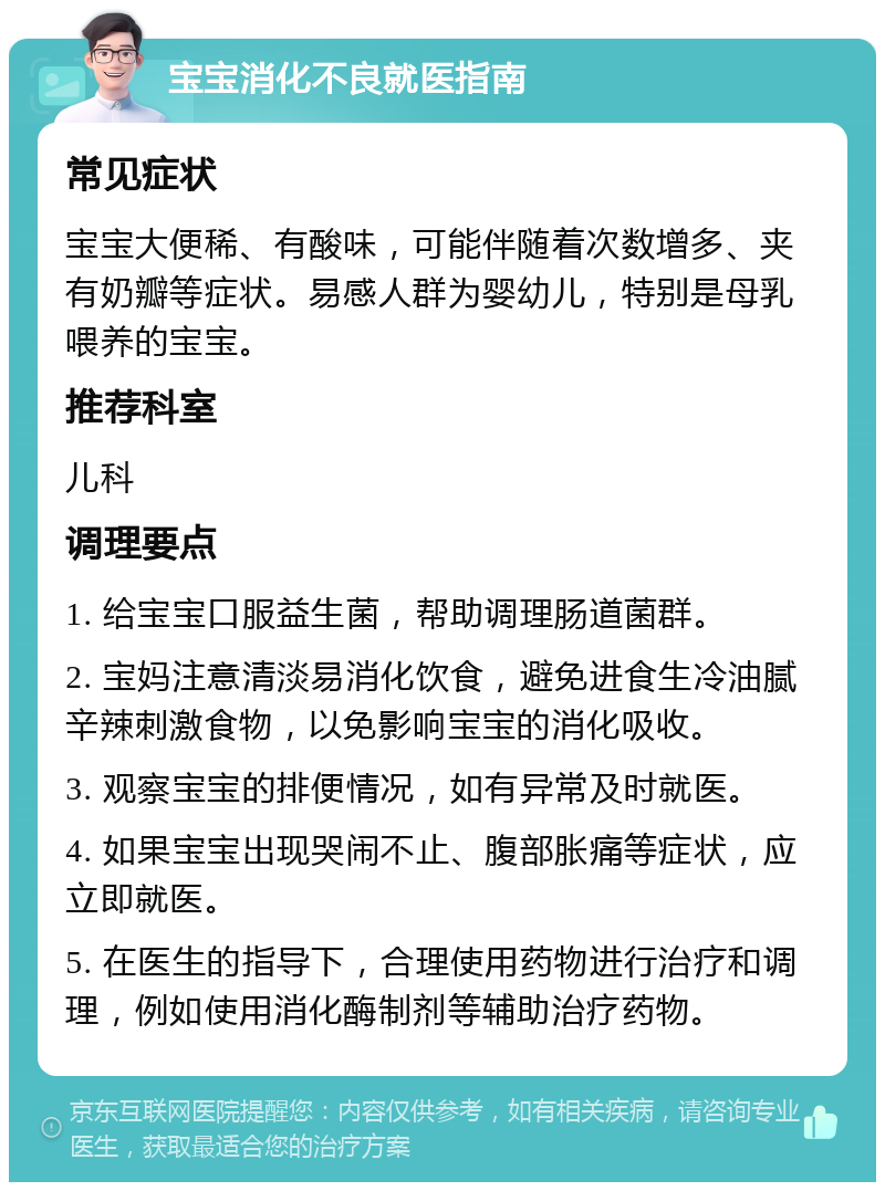 宝宝消化不良就医指南 常见症状 宝宝大便稀、有酸味，可能伴随着次数增多、夹有奶瓣等症状。易感人群为婴幼儿，特别是母乳喂养的宝宝。 推荐科室 儿科 调理要点 1. 给宝宝口服益生菌，帮助调理肠道菌群。 2. 宝妈注意清淡易消化饮食，避免进食生冷油腻辛辣刺激食物，以免影响宝宝的消化吸收。 3. 观察宝宝的排便情况，如有异常及时就医。 4. 如果宝宝出现哭闹不止、腹部胀痛等症状，应立即就医。 5. 在医生的指导下，合理使用药物进行治疗和调理，例如使用消化酶制剂等辅助治疗药物。