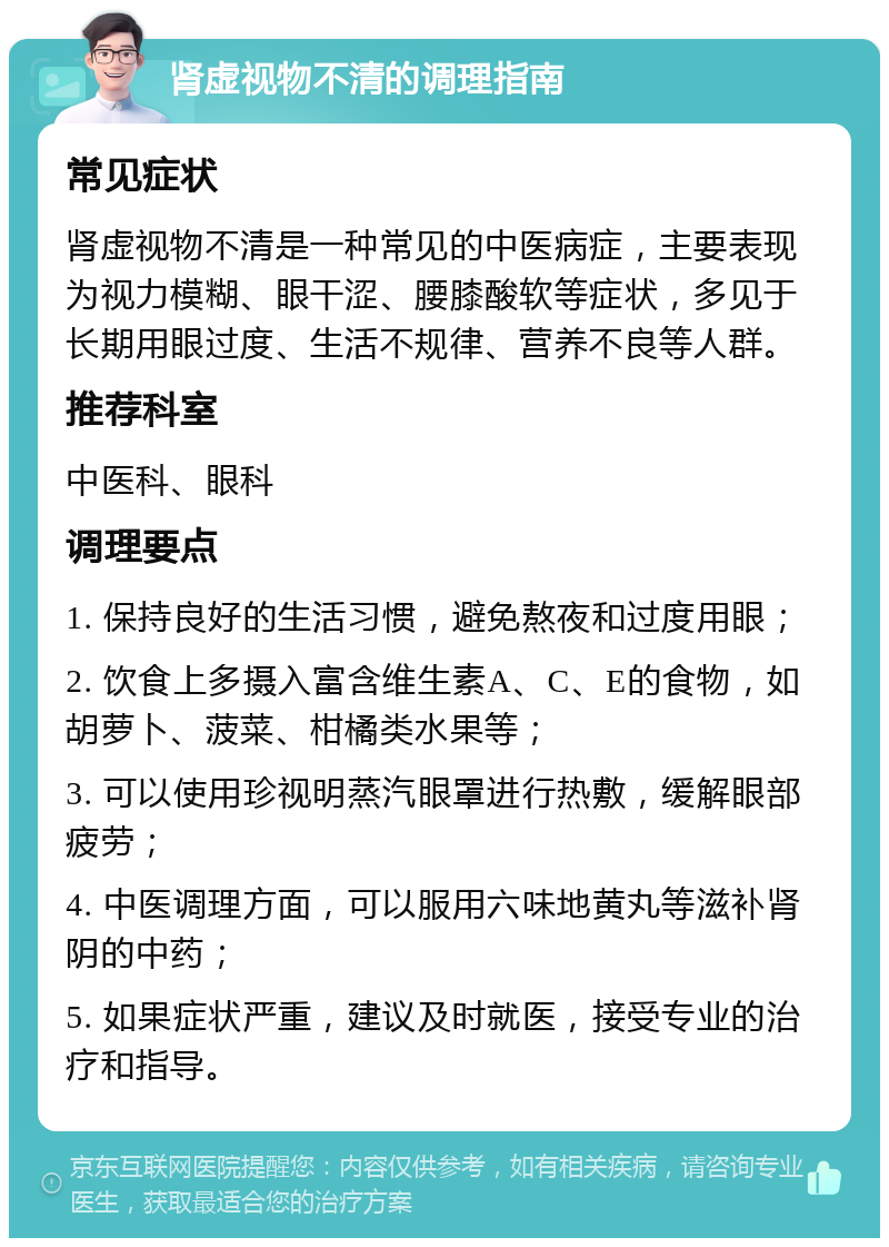 肾虚视物不清的调理指南 常见症状 肾虚视物不清是一种常见的中医病症，主要表现为视力模糊、眼干涩、腰膝酸软等症状，多见于长期用眼过度、生活不规律、营养不良等人群。 推荐科室 中医科、眼科 调理要点 1. 保持良好的生活习惯，避免熬夜和过度用眼； 2. 饮食上多摄入富含维生素A、C、E的食物，如胡萝卜、菠菜、柑橘类水果等； 3. 可以使用珍视明蒸汽眼罩进行热敷，缓解眼部疲劳； 4. 中医调理方面，可以服用六味地黄丸等滋补肾阴的中药； 5. 如果症状严重，建议及时就医，接受专业的治疗和指导。