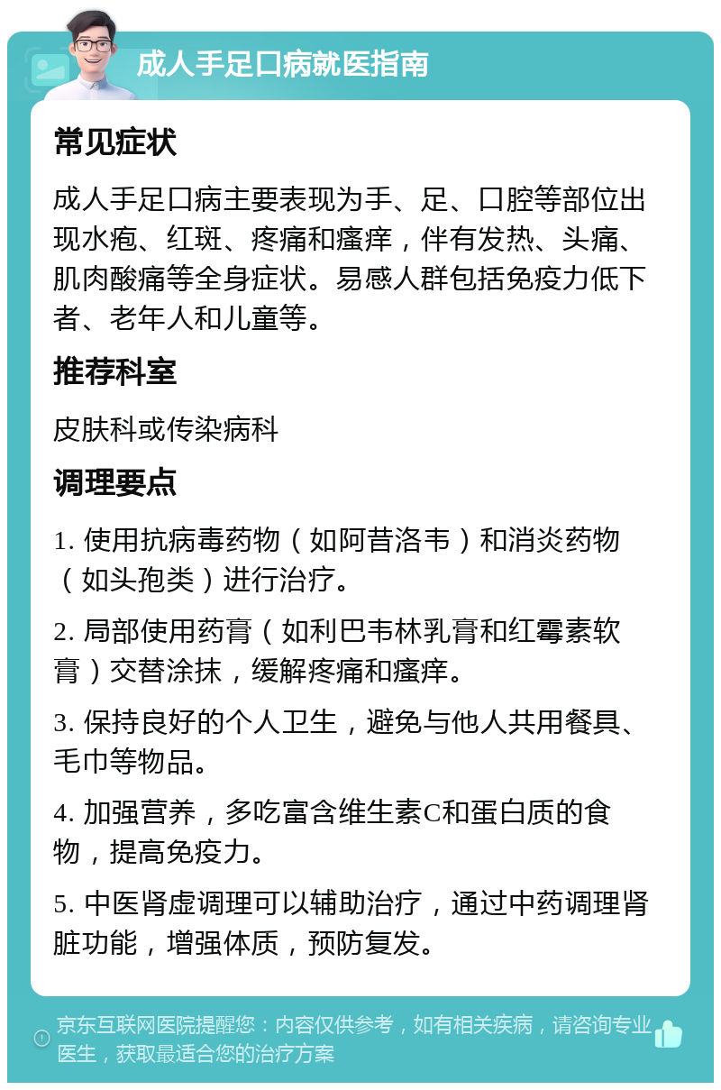 成人手足口病就医指南 常见症状 成人手足口病主要表现为手、足、口腔等部位出现水疱、红斑、疼痛和瘙痒，伴有发热、头痛、肌肉酸痛等全身症状。易感人群包括免疫力低下者、老年人和儿童等。 推荐科室 皮肤科或传染病科 调理要点 1. 使用抗病毒药物（如阿昔洛韦）和消炎药物（如头孢类）进行治疗。 2. 局部使用药膏（如利巴韦林乳膏和红霉素软膏）交替涂抹，缓解疼痛和瘙痒。 3. 保持良好的个人卫生，避免与他人共用餐具、毛巾等物品。 4. 加强营养，多吃富含维生素C和蛋白质的食物，提高免疫力。 5. 中医肾虚调理可以辅助治疗，通过中药调理肾脏功能，增强体质，预防复发。