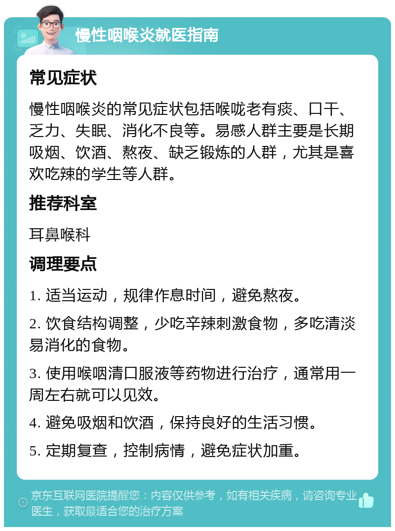 慢性咽喉炎就医指南 常见症状 慢性咽喉炎的常见症状包括喉咙老有痰、口干、乏力、失眠、消化不良等。易感人群主要是长期吸烟、饮酒、熬夜、缺乏锻炼的人群，尤其是喜欢吃辣的学生等人群。 推荐科室 耳鼻喉科 调理要点 1. 适当运动，规律作息时间，避免熬夜。 2. 饮食结构调整，少吃辛辣刺激食物，多吃清淡易消化的食物。 3. 使用喉咽清口服液等药物进行治疗，通常用一周左右就可以见效。 4. 避免吸烟和饮酒，保持良好的生活习惯。 5. 定期复查，控制病情，避免症状加重。