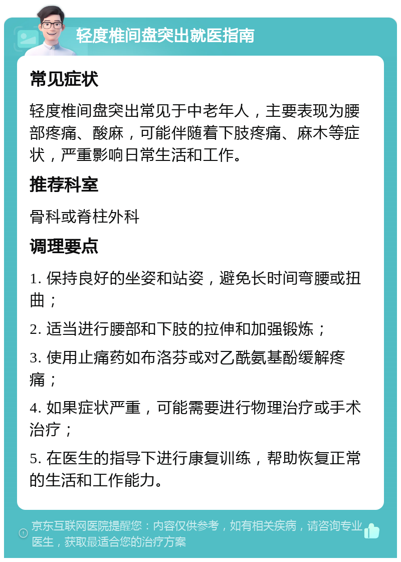 轻度椎间盘突出就医指南 常见症状 轻度椎间盘突出常见于中老年人，主要表现为腰部疼痛、酸麻，可能伴随着下肢疼痛、麻木等症状，严重影响日常生活和工作。 推荐科室 骨科或脊柱外科 调理要点 1. 保持良好的坐姿和站姿，避免长时间弯腰或扭曲； 2. 适当进行腰部和下肢的拉伸和加强锻炼； 3. 使用止痛药如布洛芬或对乙酰氨基酚缓解疼痛； 4. 如果症状严重，可能需要进行物理治疗或手术治疗； 5. 在医生的指导下进行康复训练，帮助恢复正常的生活和工作能力。