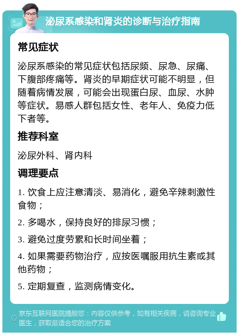 泌尿系感染和肾炎的诊断与治疗指南 常见症状 泌尿系感染的常见症状包括尿频、尿急、尿痛、下腹部疼痛等。肾炎的早期症状可能不明显，但随着病情发展，可能会出现蛋白尿、血尿、水肿等症状。易感人群包括女性、老年人、免疫力低下者等。 推荐科室 泌尿外科、肾内科 调理要点 1. 饮食上应注意清淡、易消化，避免辛辣刺激性食物； 2. 多喝水，保持良好的排尿习惯； 3. 避免过度劳累和长时间坐着； 4. 如果需要药物治疗，应按医嘱服用抗生素或其他药物； 5. 定期复查，监测病情变化。