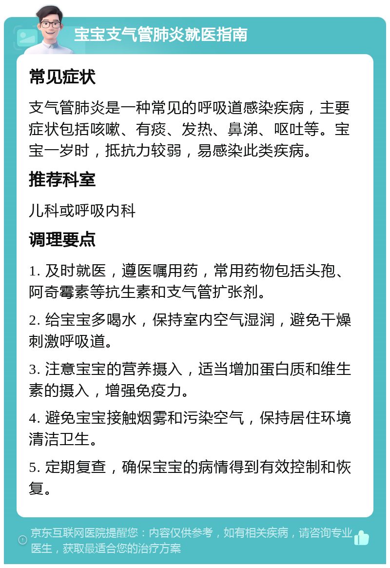 宝宝支气管肺炎就医指南 常见症状 支气管肺炎是一种常见的呼吸道感染疾病，主要症状包括咳嗽、有痰、发热、鼻涕、呕吐等。宝宝一岁时，抵抗力较弱，易感染此类疾病。 推荐科室 儿科或呼吸内科 调理要点 1. 及时就医，遵医嘱用药，常用药物包括头孢、阿奇霉素等抗生素和支气管扩张剂。 2. 给宝宝多喝水，保持室内空气湿润，避免干燥刺激呼吸道。 3. 注意宝宝的营养摄入，适当增加蛋白质和维生素的摄入，增强免疫力。 4. 避免宝宝接触烟雾和污染空气，保持居住环境清洁卫生。 5. 定期复查，确保宝宝的病情得到有效控制和恢复。