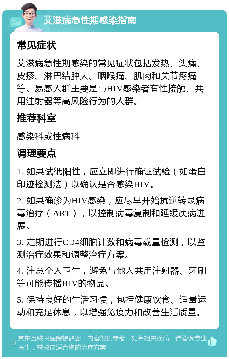 艾滋病急性期感染指南 常见症状 艾滋病急性期感染的常见症状包括发热、头痛、皮疹、淋巴结肿大、咽喉痛、肌肉和关节疼痛等。易感人群主要是与HIV感染者有性接触、共用注射器等高风险行为的人群。 推荐科室 感染科或性病科 调理要点 1. 如果试纸阳性，应立即进行确证试验（如蛋白印迹检测法）以确认是否感染HIV。 2. 如果确诊为HIV感染，应尽早开始抗逆转录病毒治疗（ART），以控制病毒复制和延缓疾病进展。 3. 定期进行CD4细胞计数和病毒载量检测，以监测治疗效果和调整治疗方案。 4. 注意个人卫生，避免与他人共用注射器、牙刷等可能传播HIV的物品。 5. 保持良好的生活习惯，包括健康饮食、适量运动和充足休息，以增强免疫力和改善生活质量。