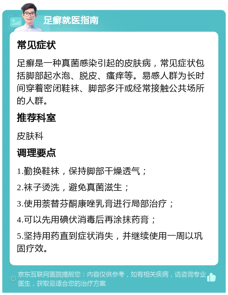 足癣就医指南 常见症状 足癣是一种真菌感染引起的皮肤病，常见症状包括脚部起水泡、脱皮、瘙痒等。易感人群为长时间穿着密闭鞋袜、脚部多汗或经常接触公共场所的人群。 推荐科室 皮肤科 调理要点 1.勤换鞋袜，保持脚部干燥透气； 2.袜子烫洗，避免真菌滋生； 3.使用萘替芬酮康唑乳膏进行局部治疗； 4.可以先用碘伏消毒后再涂抹药膏； 5.坚持用药直到症状消失，并继续使用一周以巩固疗效。